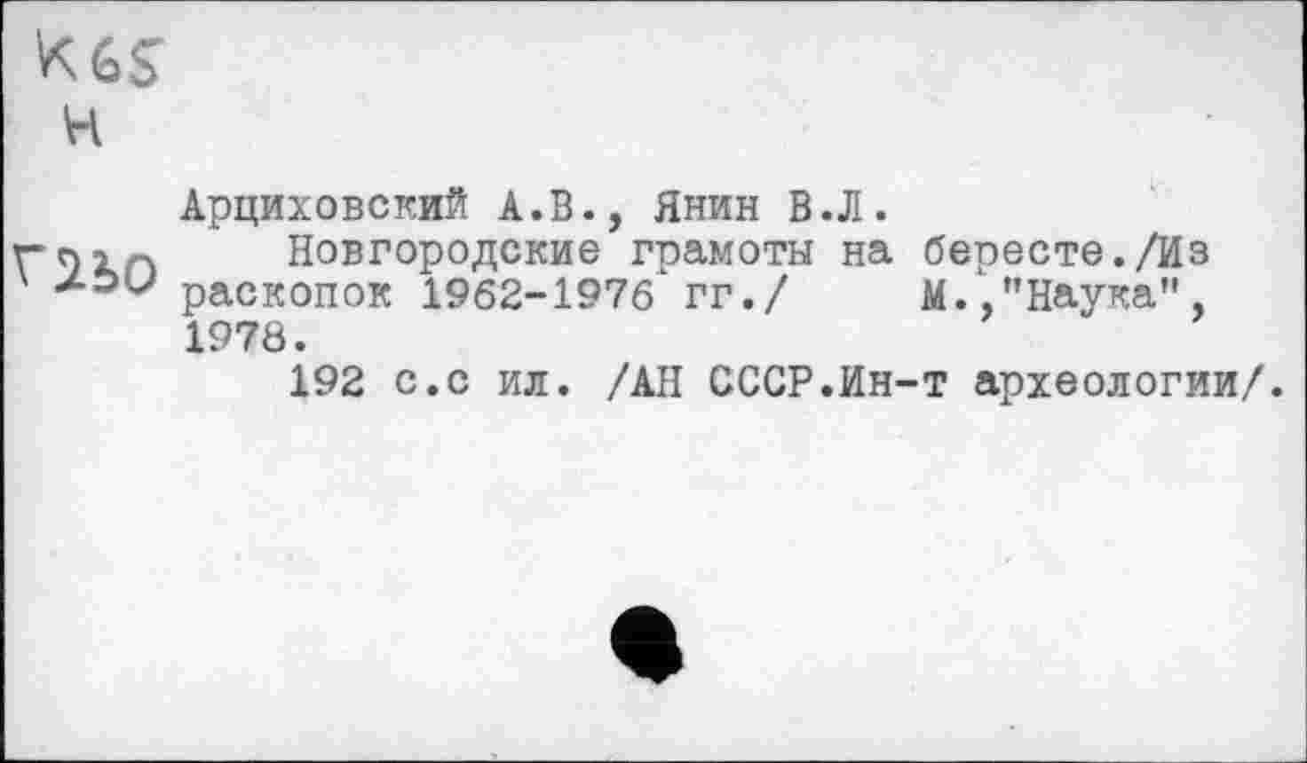 ﻿kgs
h
Арциховский А.В., Янин В.Л.
rtnn Новгородские грамоты на бересте./Из zou» раскопок 1962-1976 гг./ М.,"Наука",
1978.
192 с.с ил. /АН СССР.Ин-т археологии/.